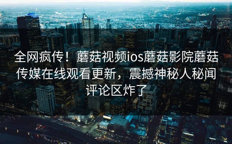 全网疯传！蘑菇视频ios蘑菇影院蘑菇传媒在线观看更新，震撼神秘人秘闻评论区炸了