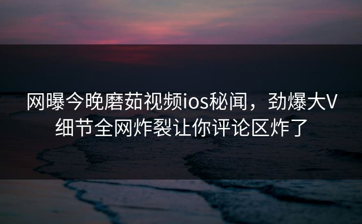 网曝今晚磨茹视频ios秘闻，劲爆大V细节全网炸裂让你评论区炸了