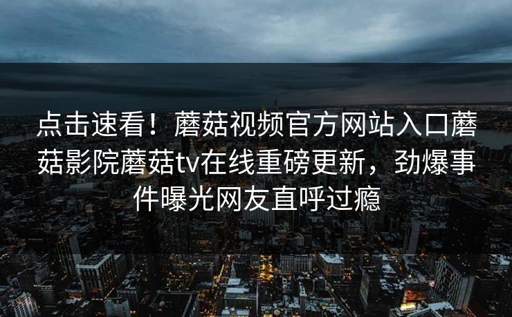 点击速看！蘑菇视频官方网站入口蘑菇影院蘑菇tv在线重磅更新，劲爆事件曝光网友直呼过瘾