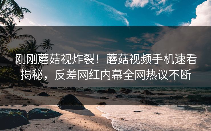 刚刚蘑菇视炸裂！蘑菇视频手机速看揭秘，反差网红内幕全网热议不断