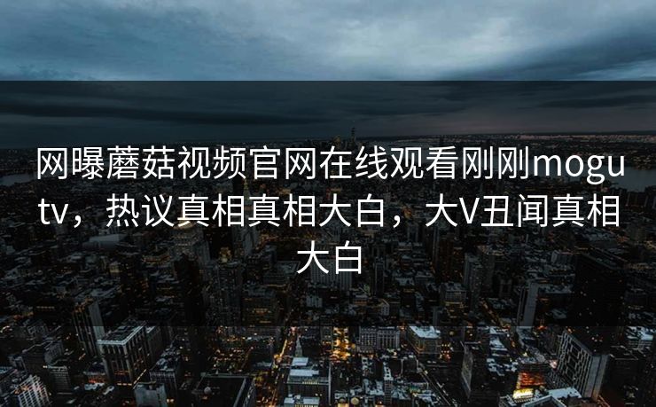 网曝蘑菇视频官网在线观看刚刚mogutv，热议真相真相大白，大V丑闻真相大白