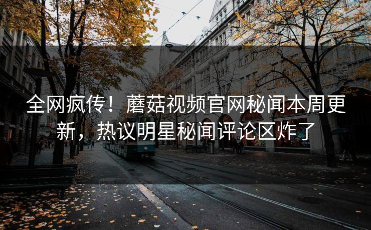 全网疯传！蘑菇视频官网秘闻本周更新，热议明星秘闻评论区炸了