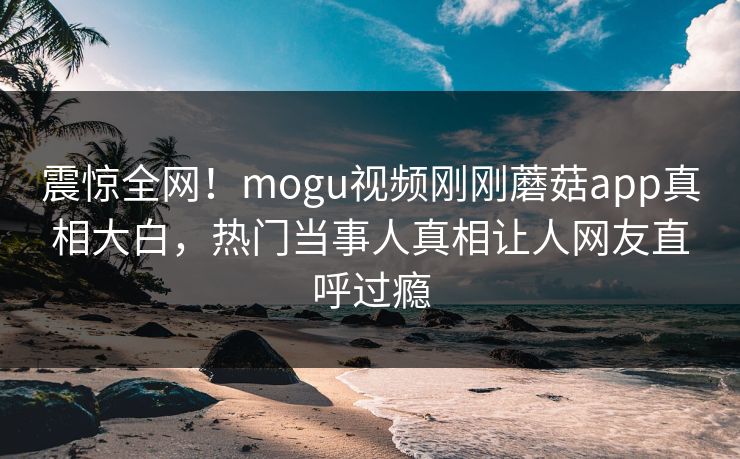 震惊全网！mogu视频刚刚蘑菇app真相大白，热门当事人真相让人网友直呼过瘾