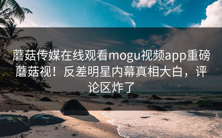 蘑菇传媒在线观看mogu视频app重磅蘑菇视！反差明星内幕真相大白，评论区炸了