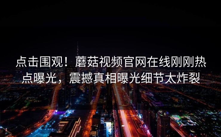 点击围观！蘑菇视频官网在线刚刚热点曝光，震撼真相曝光细节太炸裂