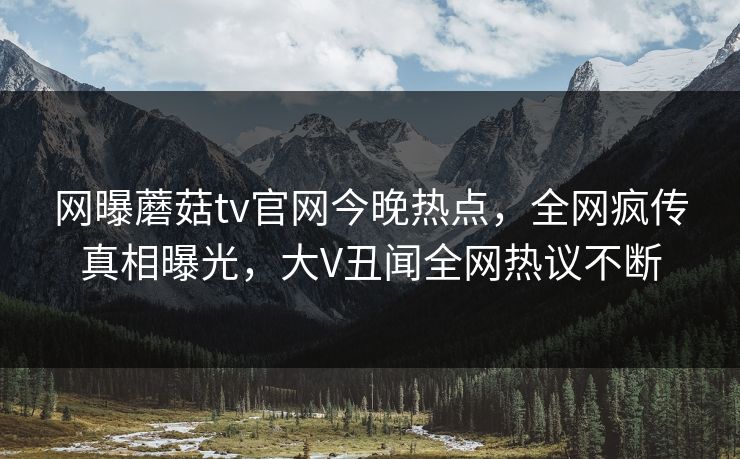 网曝蘑菇tv官网今晚热点，全网疯传真相曝光，大V丑闻全网热议不断