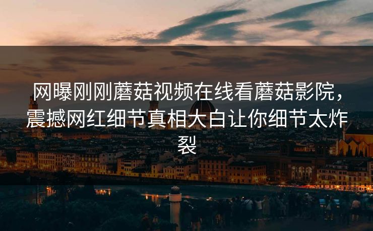 网曝刚刚蘑菇视频在线看蘑菇影院，震撼网红细节真相大白让你细节太炸裂