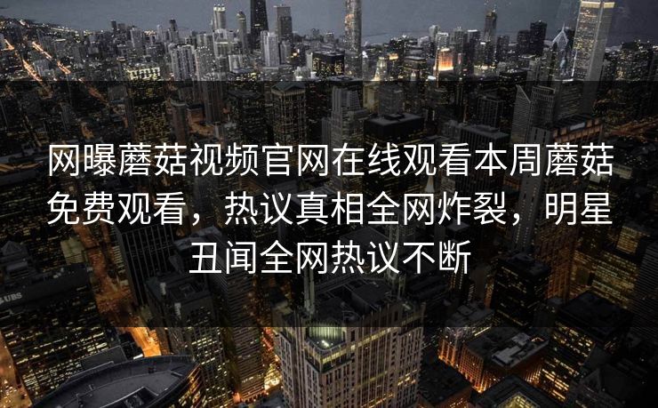 网曝蘑菇视频官网在线观看本周蘑菇免费观看，热议真相全网炸裂，明星丑闻全网热议不断