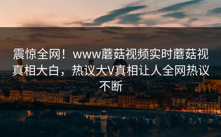 震惊全网！www蘑菇视频实时蘑菇视真相大白，热议大V真相让人全网热议不断
