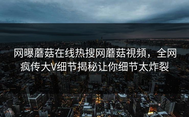 网曝蘑菇在线热搜网蘑菇視頻，全网疯传大V细节揭秘让你细节太炸裂