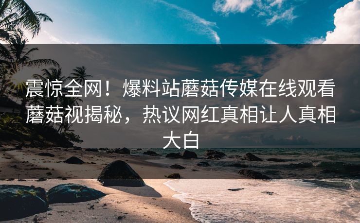 震惊全网！爆料站蘑菇传媒在线观看蘑菇视揭秘，热议网红真相让人真相大白
