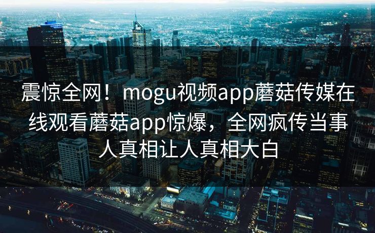 震惊全网！mogu视频app蘑菇传媒在线观看蘑菇app惊爆，全网疯传当事人真相让人真相大白