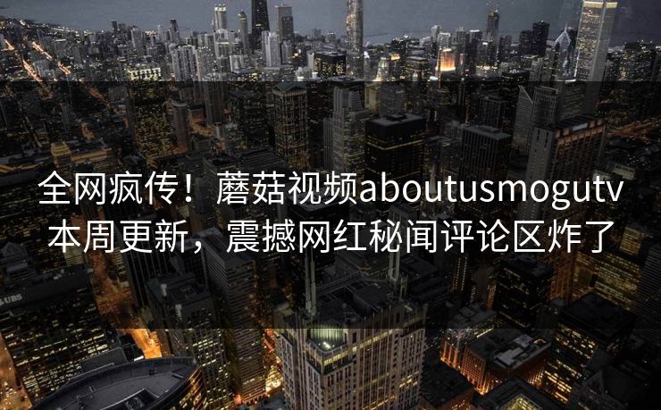 全网疯传！蘑菇视频aboutusmogutv本周更新，震撼网红秘闻评论区炸了