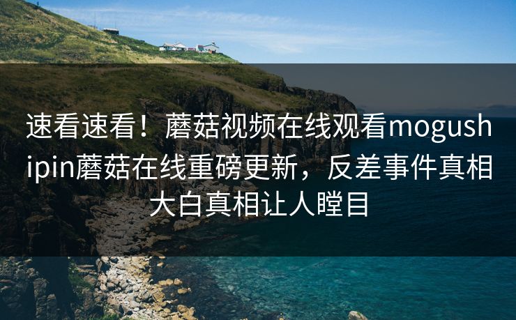速看速看！蘑菇视频在线观看mogushipin蘑菇在线重磅更新，反差事件真相大白真相让人瞠目