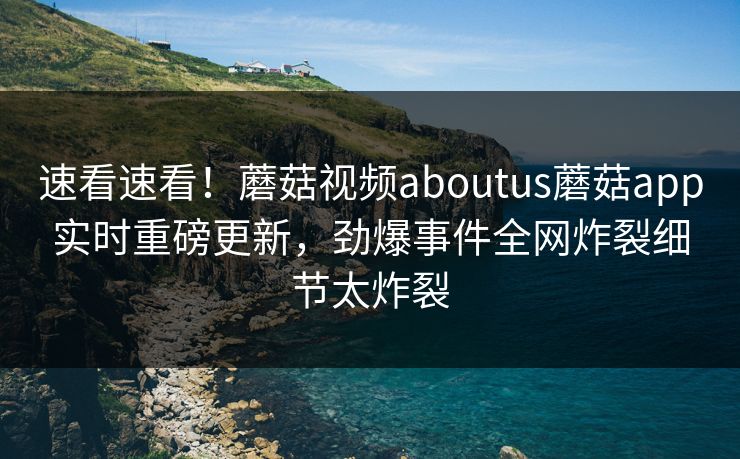 速看速看！蘑菇视频aboutus蘑菇app实时重磅更新，劲爆事件全网炸裂细节太炸裂
