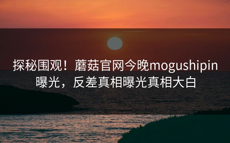 探秘围观！蘑菇官网今晚mogushipin曝光，反差真相曝光真相大白