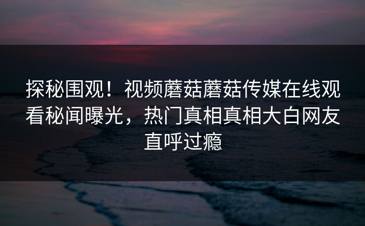 探秘围观！视频蘑菇蘑菇传媒在线观看秘闻曝光，热门真相真相大白网友直呼过瘾
