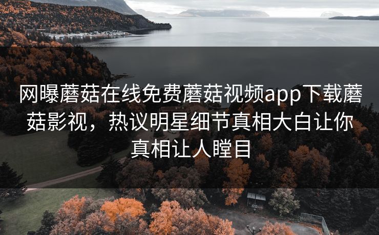 网曝蘑菇在线免费蘑菇视频app下载蘑菇影视，热议明星细节真相大白让你真相让人瞠目