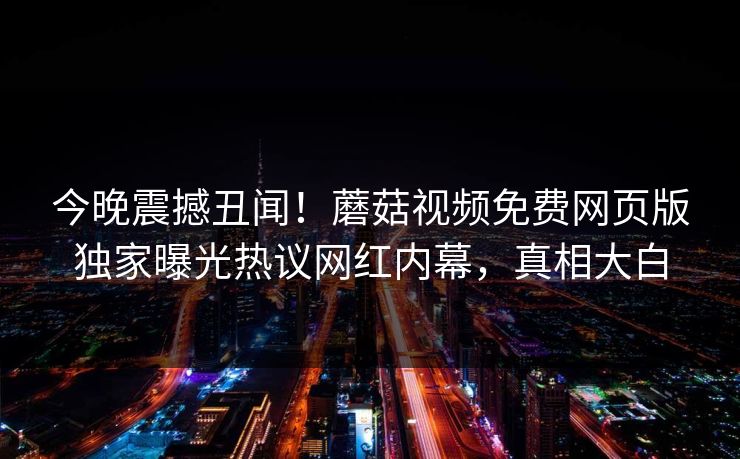 今晚震撼丑闻！蘑菇视频免费网页版独家曝光热议网红内幕，真相大白