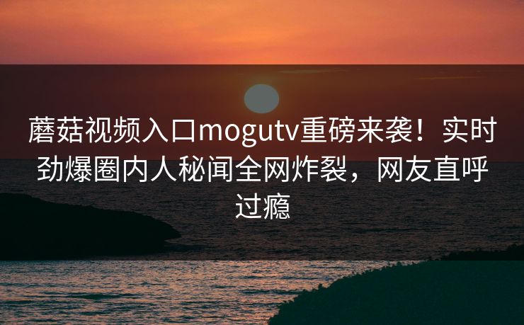 蘑菇视频入口mogutv重磅来袭！实时劲爆圈内人秘闻全网炸裂，网友直呼过瘾