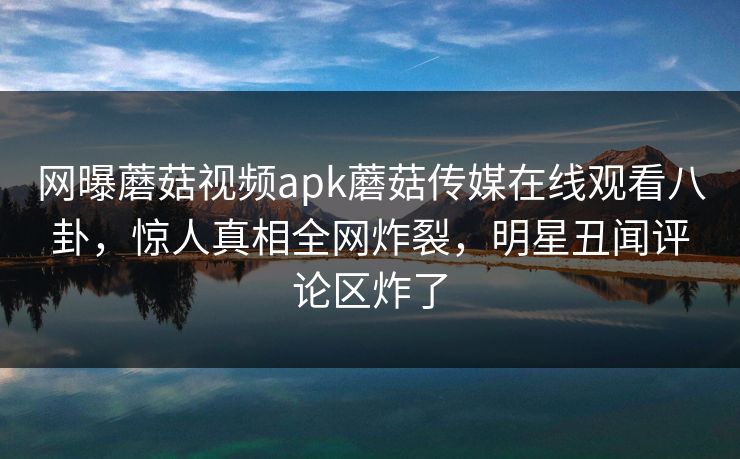网曝蘑菇视频apk蘑菇传媒在线观看八卦，惊人真相全网炸裂，明星丑闻评论区炸了