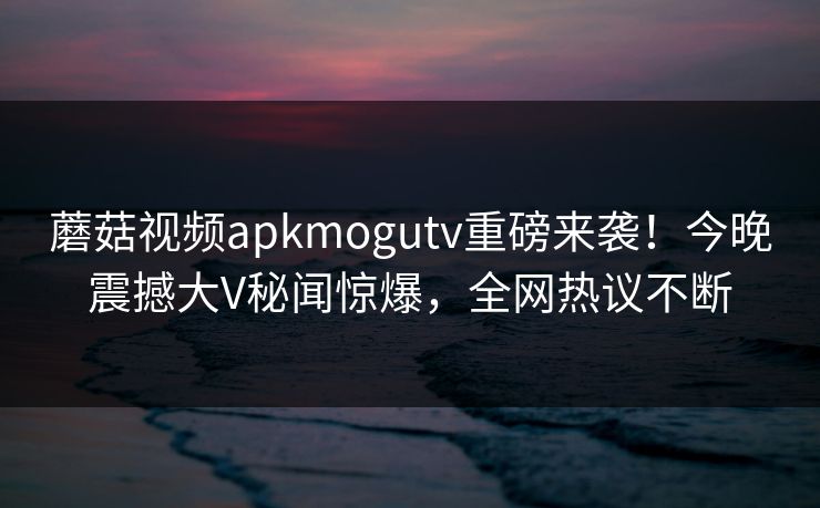 蘑菇视频apkmogutv重磅来袭！今晚震撼大V秘闻惊爆，全网热议不断