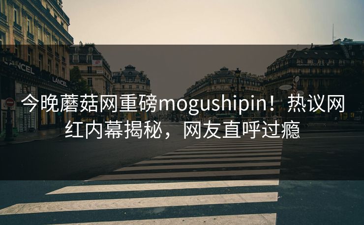 今晚蘑菇网重磅mogushipin！热议网红内幕揭秘，网友直呼过瘾
