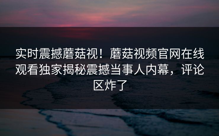 实时震撼蘑菇视！蘑菇视频官网在线观看独家揭秘震撼当事人内幕，评论区炸了