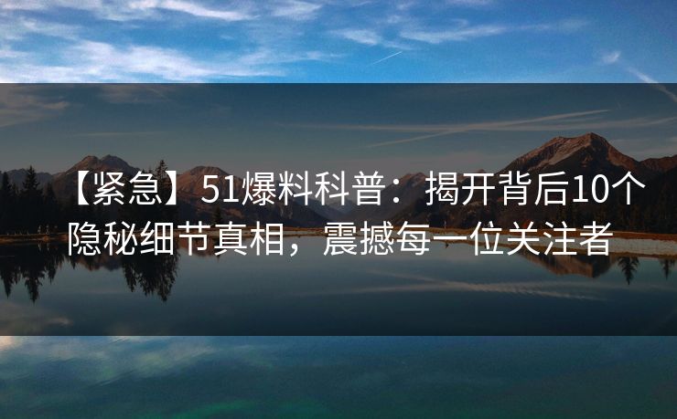 【紧急】51爆料科普：揭开背后10个隐秘细节真相，震撼每一位关注者
