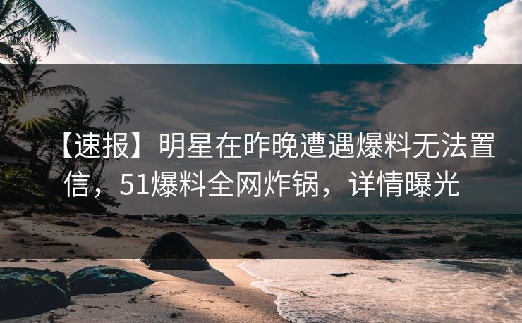 【速报】明星在昨晚遭遇爆料无法置信，51爆料全网炸锅，详情曝光