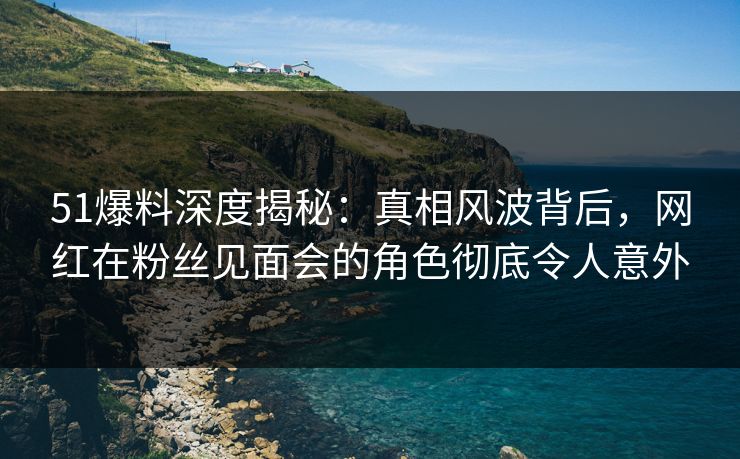 51爆料深度揭秘：真相风波背后，网红在粉丝见面会的角色彻底令人意外