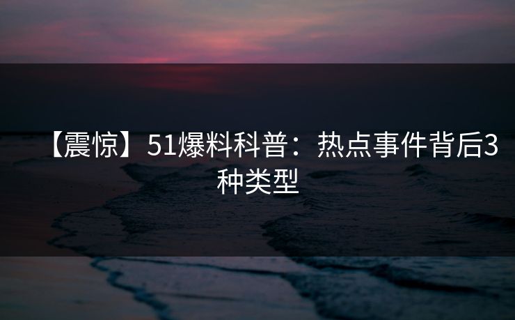 【震惊】51爆料科普：热点事件背后3种类型