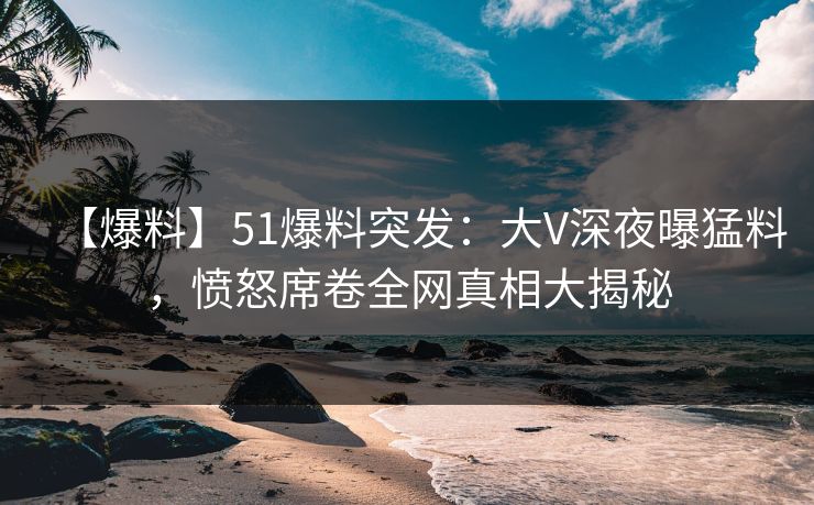 【爆料】51爆料突发：大V深夜曝猛料，愤怒席卷全网真相大揭秘