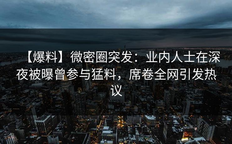 【爆料】微密圈突发：业内人士在深夜被曝曾参与猛料，席卷全网引发热议