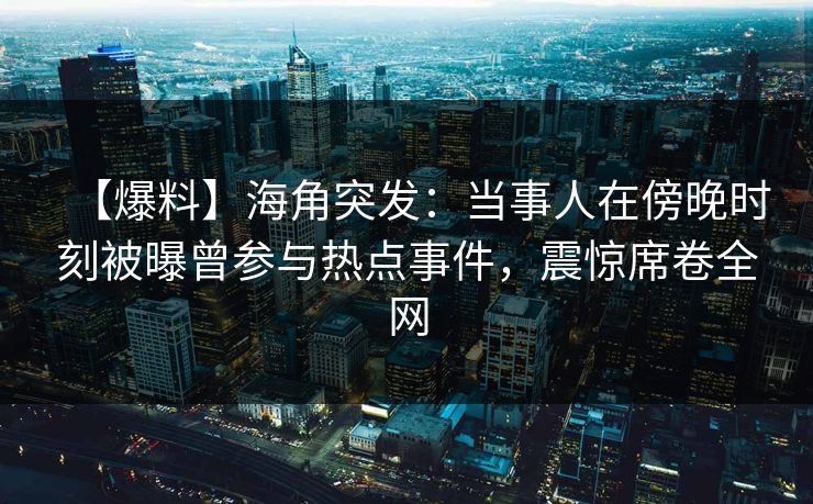 【爆料】海角突发：当事人在傍晚时刻被曝曾参与热点事件，震惊席卷全网