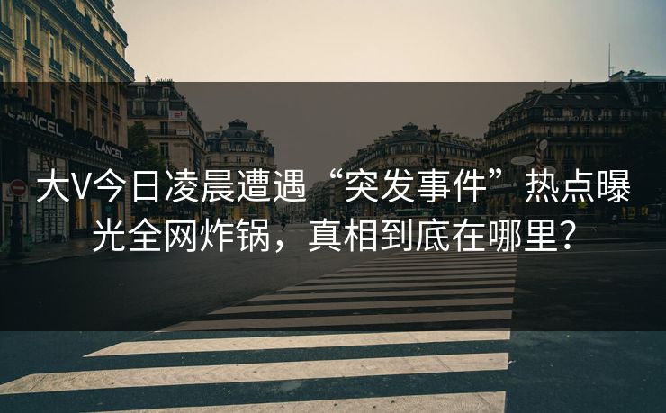 大V今日凌晨遭遇“突发事件”热点曝光全网炸锅，真相到底在哪里？