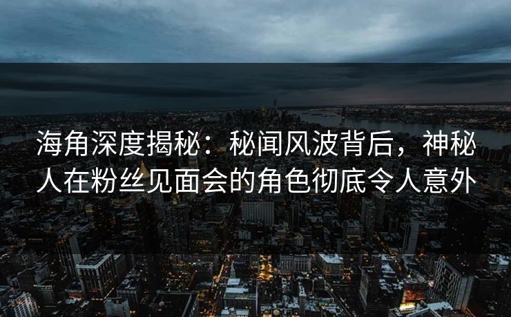 海角深度揭秘：秘闻风波背后，神秘人在粉丝见面会的角色彻底令人意外