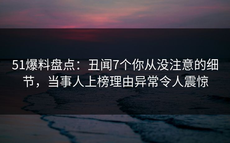 51爆料盘点：丑闻7个你从没注意的细节，当事人上榜理由异常令人震惊