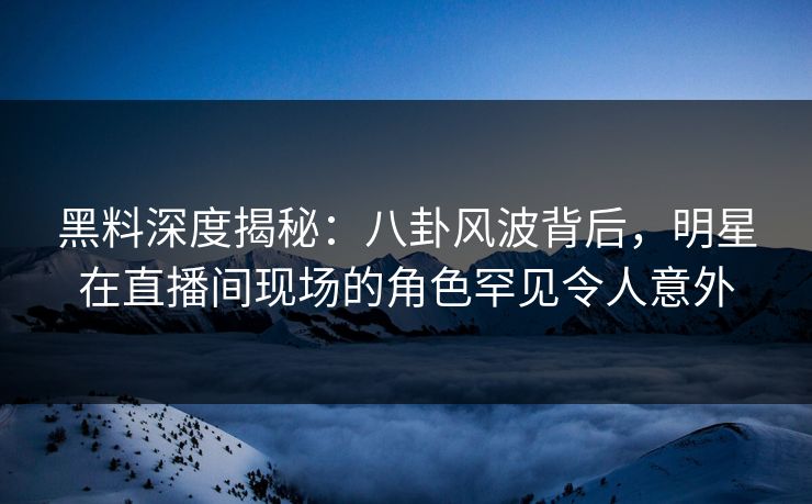 黑料深度揭秘：八卦风波背后，明星在直播间现场的角色罕见令人意外