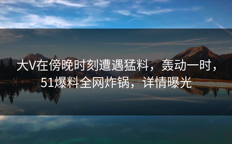 大V在傍晚时刻遭遇猛料，轰动一时，51爆料全网炸锅，详情曝光