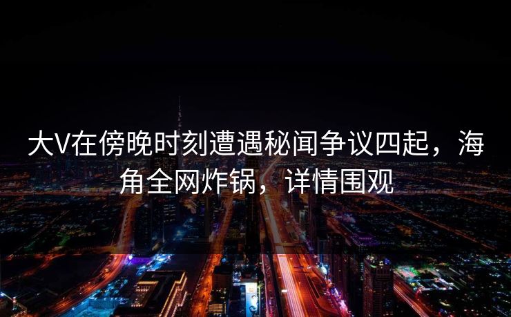 大V在傍晚时刻遭遇秘闻争议四起，海角全网炸锅，详情围观