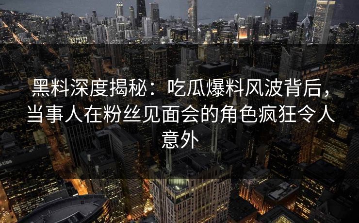 黑料深度揭秘：吃瓜爆料风波背后，当事人在粉丝见面会的角色疯狂令人意外