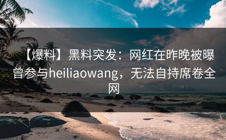 【爆料】黑料突发：网红在昨晚被曝曾参与heiliaowang，无法自持席卷全网