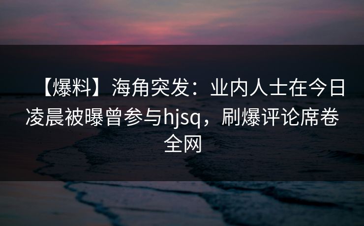 【爆料】海角突发：业内人士在今日凌晨被曝曾参与hjsq，刷爆评论席卷全网