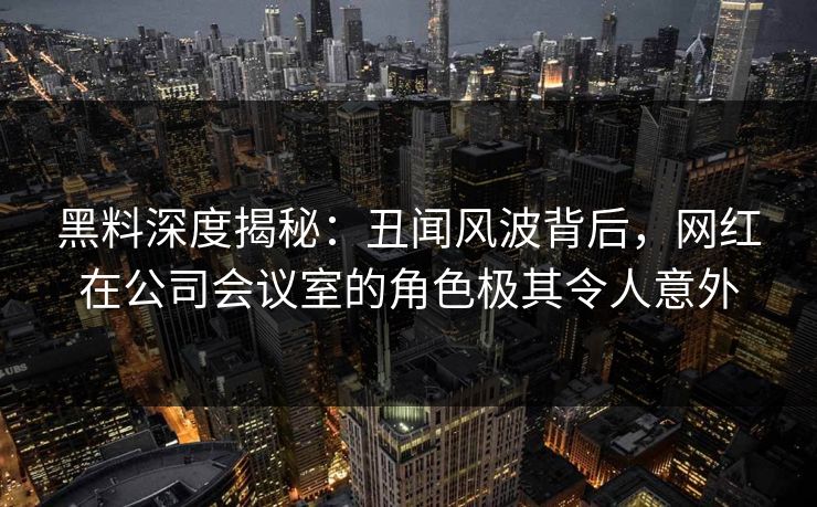 黑料深度揭秘：丑闻风波背后，网红在公司会议室的角色极其令人意外
