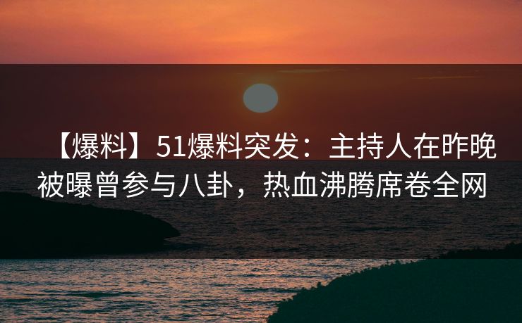 【爆料】51爆料突发：主持人在昨晚被曝曾参与八卦，热血沸腾席卷全网