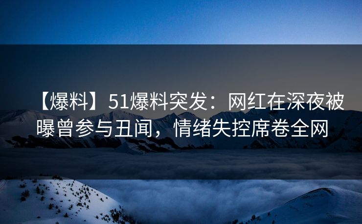 【爆料】51爆料突发：网红在深夜被曝曾参与丑闻，情绪失控席卷全网