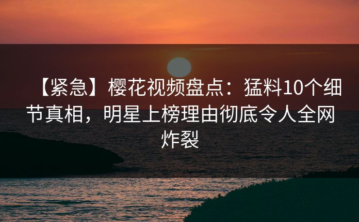 【紧急】樱花视频盘点：猛料10个细节真相，明星上榜理由彻底令人全网炸裂