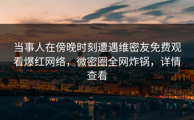 当事人在傍晚时刻遭遇维密友免费观看爆红网络，微密圈全网炸锅，详情查看