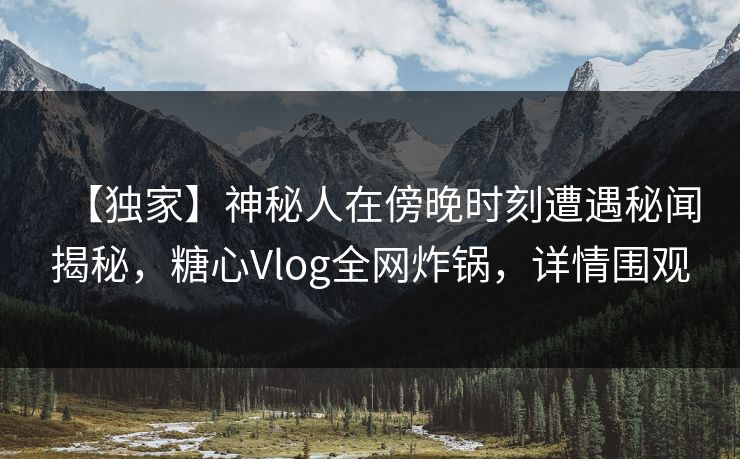 【独家】神秘人在傍晚时刻遭遇秘闻揭秘，糖心Vlog全网炸锅，详情围观